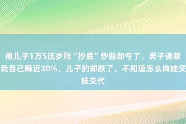 用儿子1万5压岁钱“抄底”炒股却亏了，男子傻眼：我自己赚近30%，儿子的却跌了，不知道怎么向娃交代