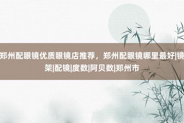 郑州配眼镜优质眼镜店推荐，郑州配眼镜哪里最好|镜架|配镜|度数|阿贝数|郑州市