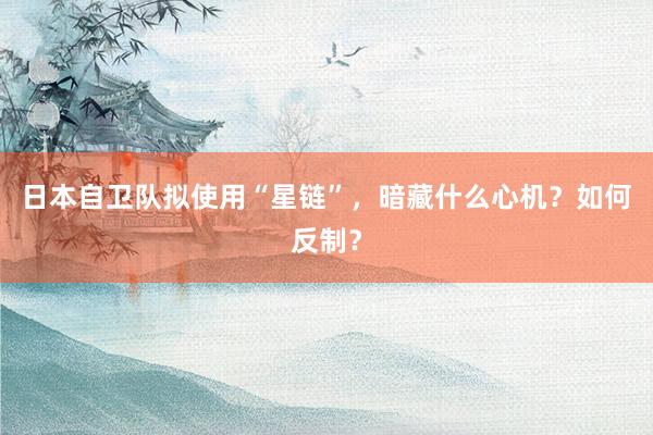 日本自卫队拟使用“星链”，暗藏什么心机？如何反制？