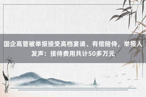 国企高管被举报接受高档宴请、有偿陪侍，举报人发声：接待费用共计50多万元