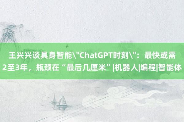 王兴兴谈具身智能＂ChatGPT时刻＂：最快或需2至3年，瓶颈在“最后几厘米”|机器人|编程|智能体