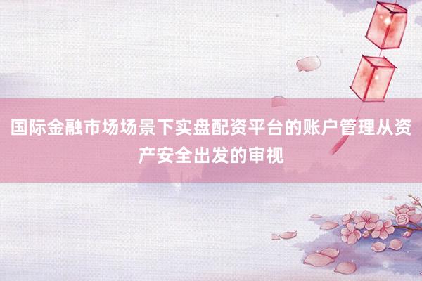 国际金融市场场景下实盘配资平台的账户管理从资产安全出发的审视