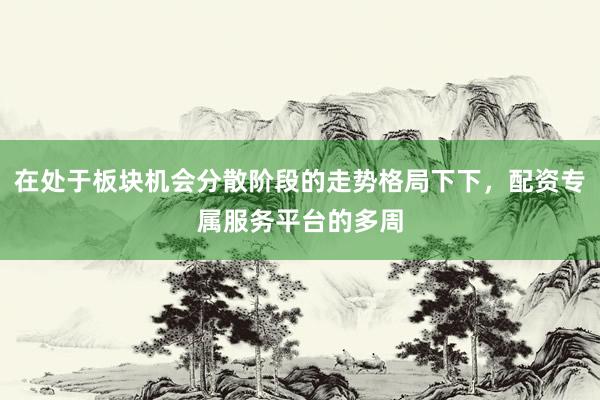 在处于板块机会分散阶段的走势格局下下，配资专属服务平台的多周
