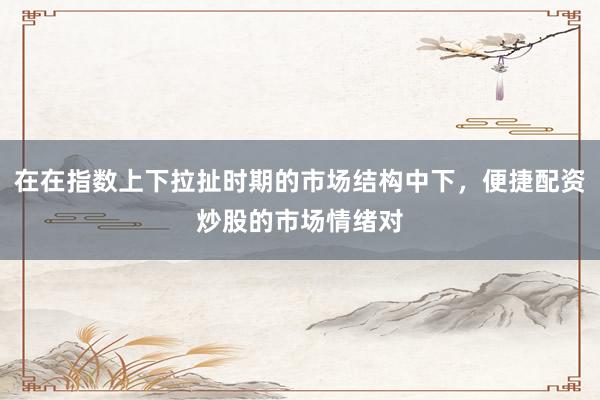 在在指数上下拉扯时期的市场结构中下，便捷配资炒股的市场情绪对