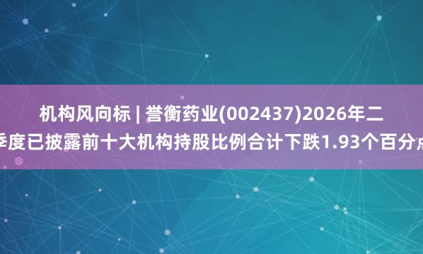 机构风向标 | 誉衡药业(002437)2026年二季度已披露前十大机构持股比例合计下跌1.93个百分点