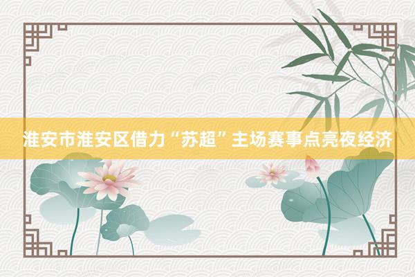 淮安市淮安区借力“苏超”主场赛事点亮夜经济
