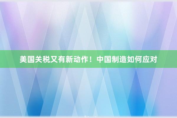 美国关税又有新动作！中国制造如何应对