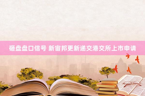 砸盘盘口信号 新宙邦更新递交港交所上市申请