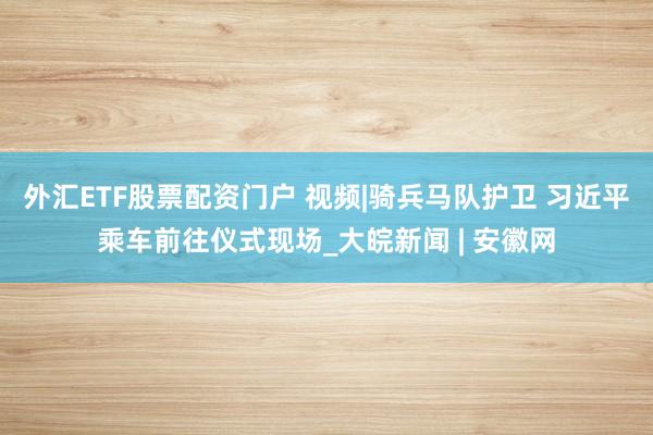 外汇ETF股票配资门户 视频|骑兵马队护卫 习近平乘车前往仪式现场_大皖新闻 | 安徽网