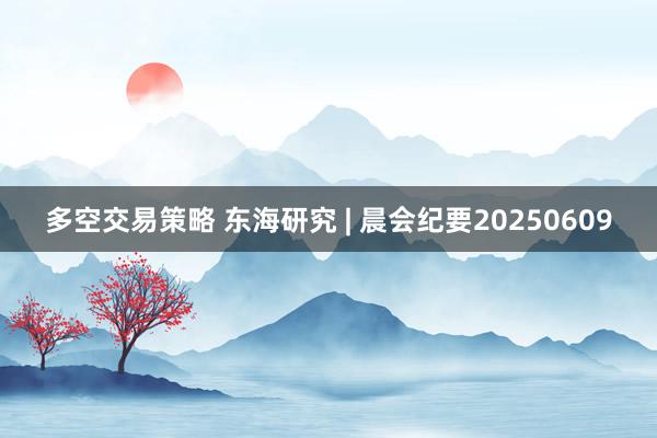 多空交易策略 东海研究 | 晨会纪要20250609
