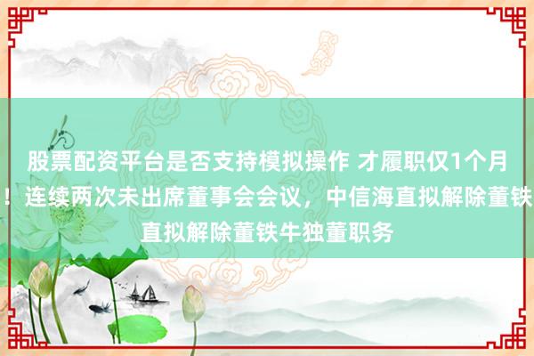 股票配资平台是否支持模拟操作 才履职仅1个月就拟解职？！连续两次未出席董事会会议，中信海直拟解除董铁牛独董职务