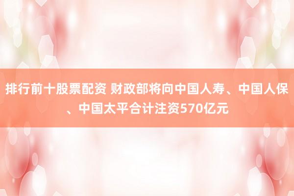 排行前十股票配资 财政部将向中国人寿、中国人保、中国太平合计注资570亿元