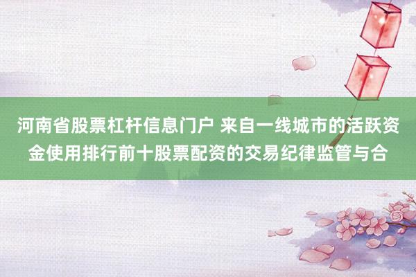 河南省股票杠杆信息门户 来自一线城市的活跃资金使用排行前十股票配资的交易纪律监管与合