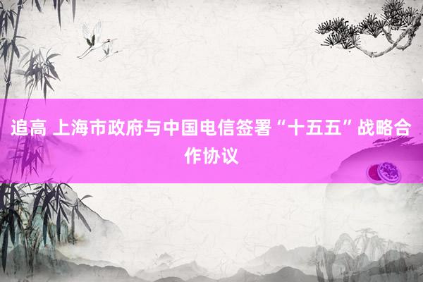 追高 上海市政府与中国电信签署“十五五”战略合作协议