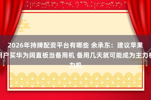 2026年持牌配资平台有哪些 余承东：建议苹果用户买华为阔直板当备用机 备用几天就可能成为主力机