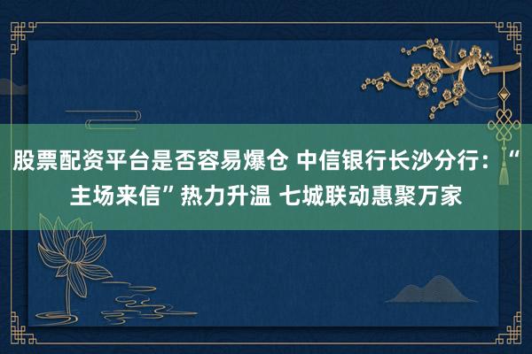 股票配资平台是否容易爆仓 中信银行长沙分行：“主场来信”热力升温 七城联动惠聚万家