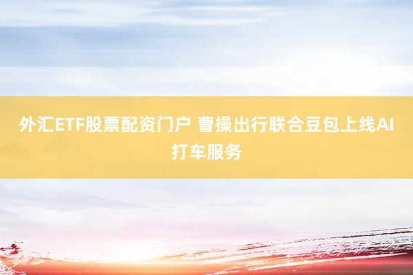 外汇ETF股票配资门户 曹操出行联合豆包上线AI打车服务