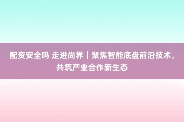 配资安全吗 走进尚界｜聚焦智能底盘前沿技术，共筑产业合作新生态