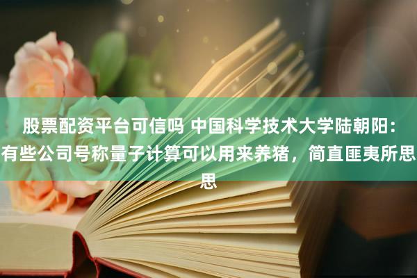 股票配资平台可信吗 中国科学技术大学陆朝阳：有些公司号称量子计算可以用来养猪，简直匪夷所思