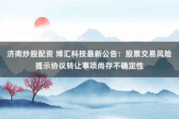 济南炒股配资 博汇科技最新公告：股票交易风险提示协议转让事项尚存不确定性