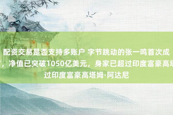 配资交易是否支持多账户 字节跳动的张一鸣首次成为亚洲首富，净值已突破1050亿美元，身家已超过印度富豪高塔姆·阿达尼