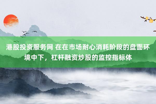 港股投资服务网 在在市场耐心消耗阶段的盘面环境中下，杠杆融资炒股的监控指标体