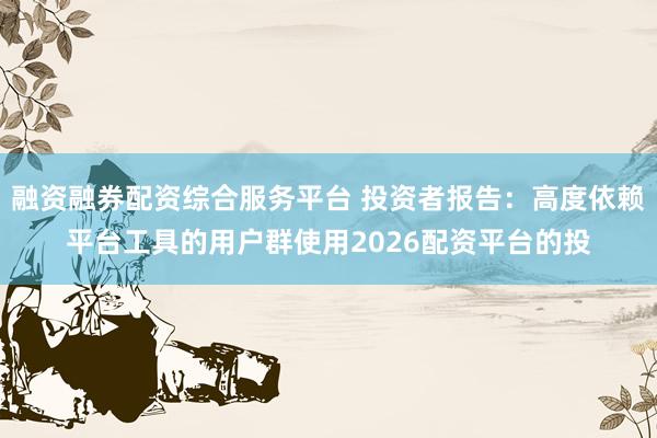 融资融券配资综合服务平台 投资者报告：高度依赖平台工具的用户群使用2026配资平台的投