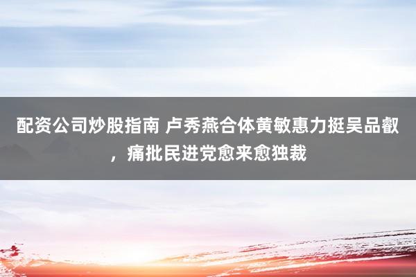 配资公司炒股指南 卢秀燕合体黄敏惠力挺吴品叡，痛批民进党愈来愈独裁