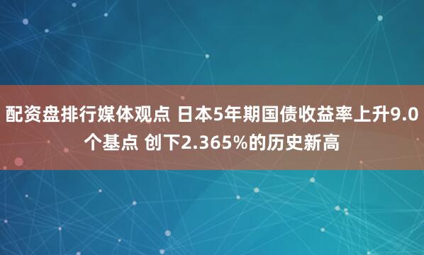 配资盘排行媒体观点 日本5年期国债收益率上升9.0个基点 创下2.365%的历史新高